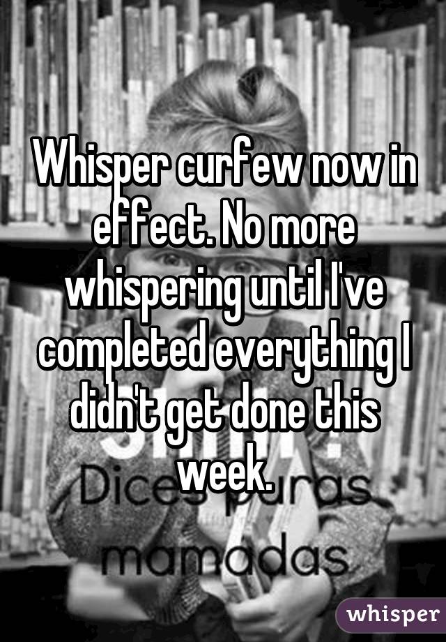 Whisper curfew now in effect. No more whispering until I've completed everything I didn't get done this week.