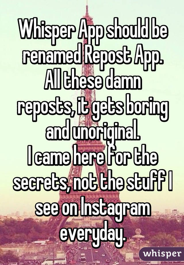 Whisper App should be renamed Repost App.
All these damn reposts, it gets boring and unoriginal.
I came here for the secrets, not the stuff I see on Instagram everyday.