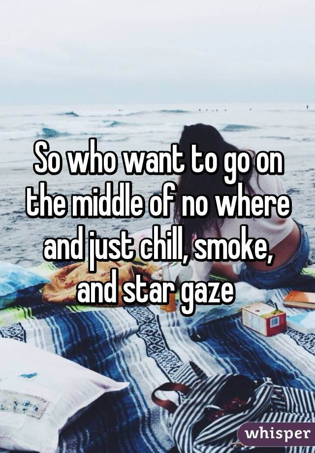 So who want to go on the middle of no where and just chill, smoke, and star gaze 