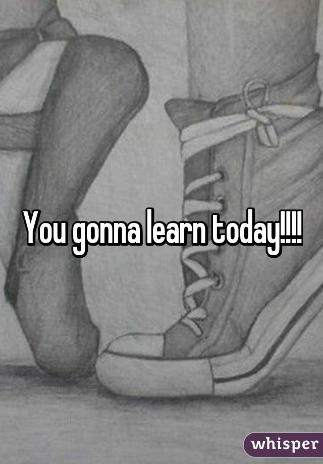 You gonna learn today!!!!