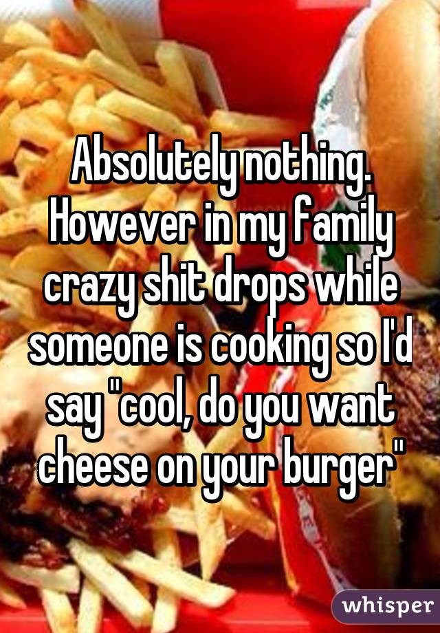 Absolutely nothing. However in my family crazy shit drops while someone is cooking so I'd say "cool, do you want cheese on your burger"