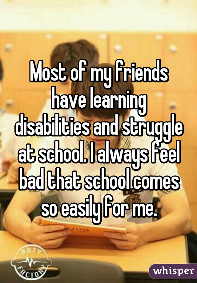 Most of my friends have learning disabilities and struggle at school. I always feel bad that school comes so easily for me.