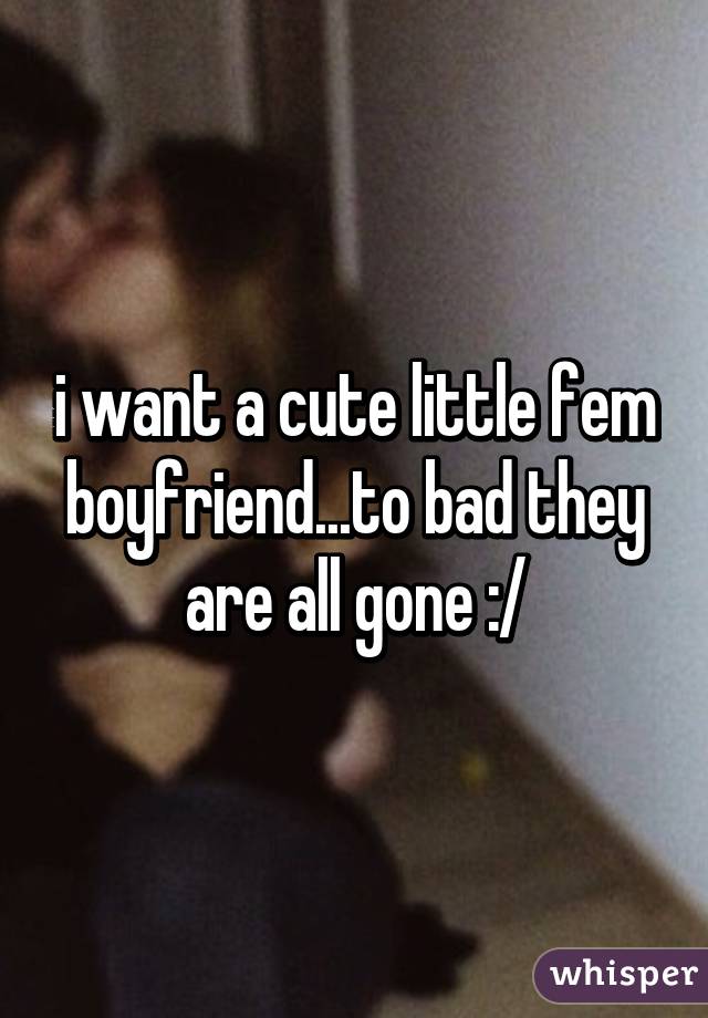 i want a cute little fem boyfriend...to bad they are all gone :/