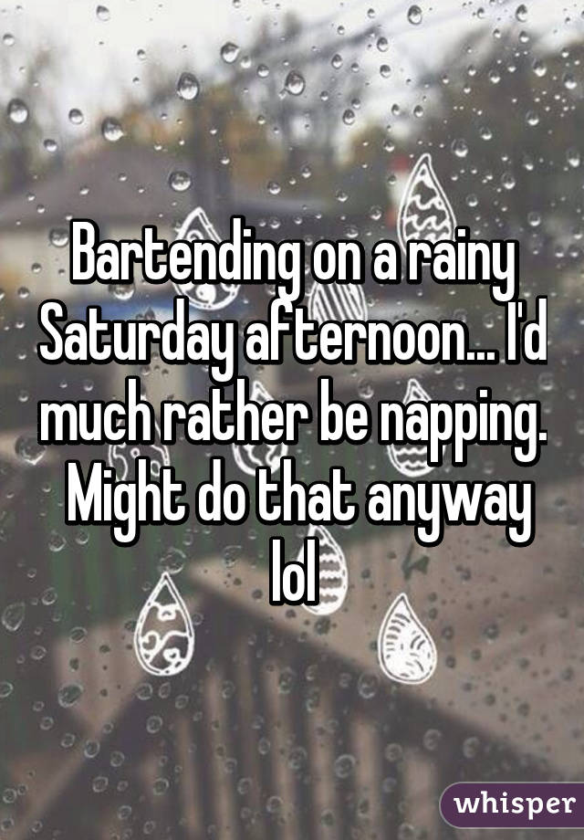 Bartending on a rainy Saturday afternoon... I'd much rather be napping.  Might do that anyway lol