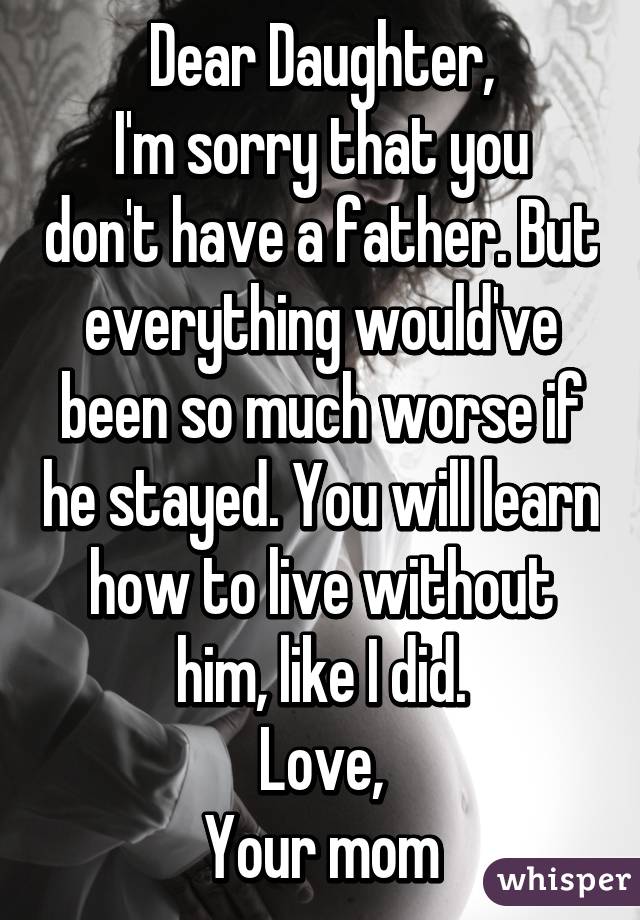 Dear Daughter,
I'm sorry that you don't have a father. But everything would've been so much worse if he stayed. You will learn how to live without him, like I did.
Love,
Your mom