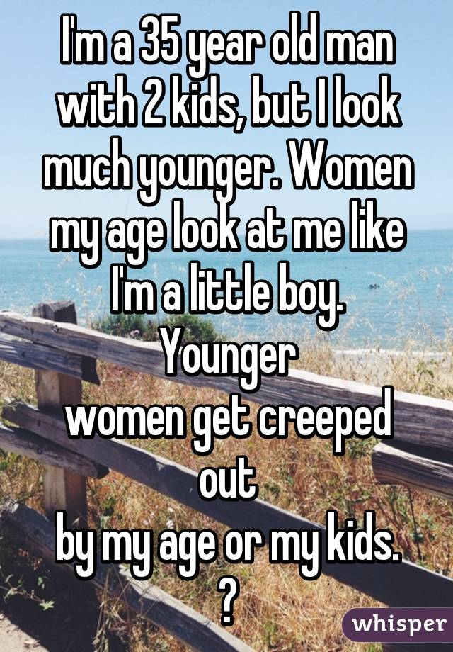 I'm a 35 year old man
with 2 kids, but I look
much younger. Women
my age look at me like
I'm a little boy. Younger
women get creeped out
by my age or my kids.
😕