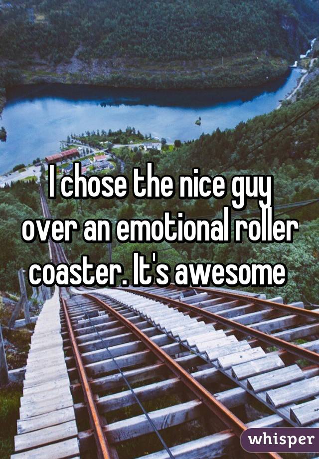 I chose the nice guy over an emotional roller coaster. It's awesome 