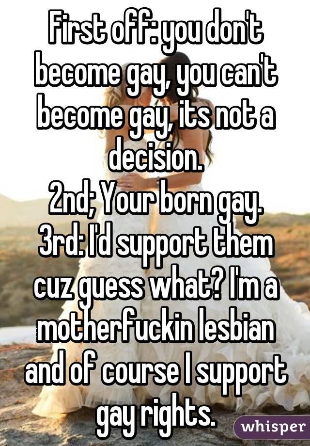 First off: you don't become gay, you can't become gay, its not a decision.
2nd; Your born gay.
3rd: I'd support them cuz guess what? I'm a motherfuckin lesbian and of course I support gay rights.