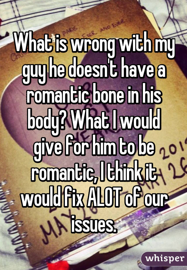 What is wrong with my guy he doesn't have a romantic bone in his body? What I would give for him to be romantic, I think it would fix ALOT of our issues.