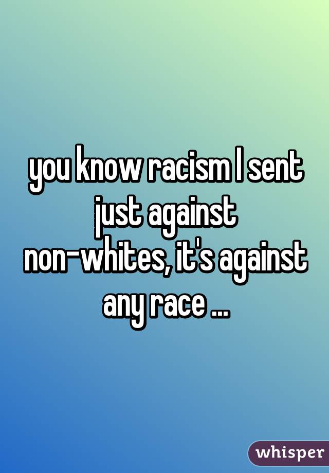 you know racism I sent just against non-whites, it's against any race ...