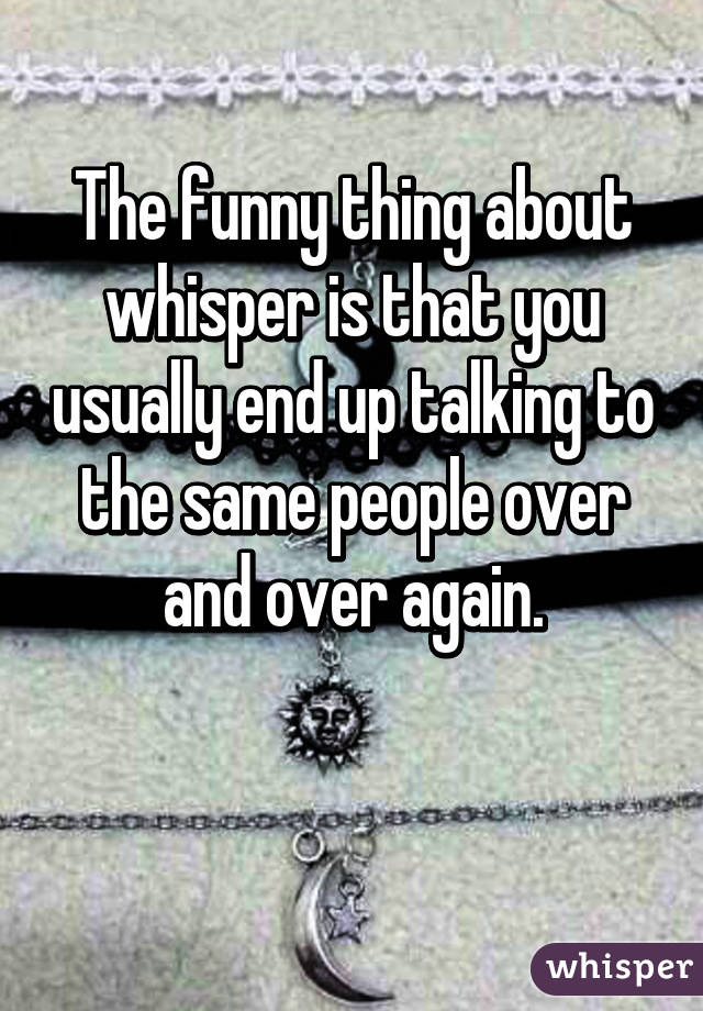 The funny thing about whisper is that you usually end up talking to the same people over and over again.

