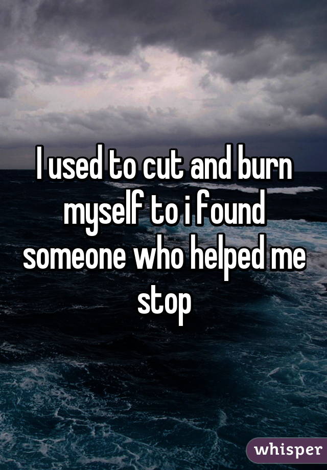 I used to cut and burn myself to i found someone who helped me stop