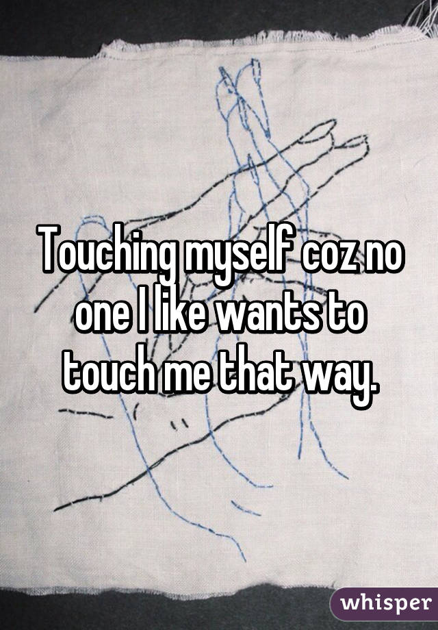 Touching myself coz no one I like wants to touch me that way.