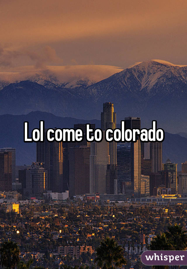 Lol come to colorado