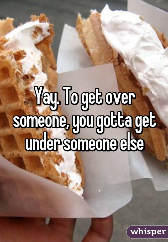 Yay. To get over someone, you gotta get under someone else