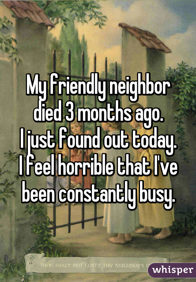 My friendly neighbor died 3 months ago.
I just found out today.
I feel horrible that I've been constantly busy.