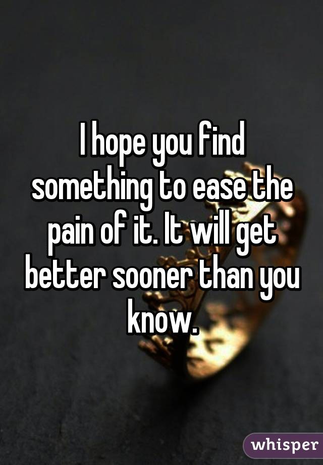 I hope you find something to ease the pain of it. It will get better sooner than you know.