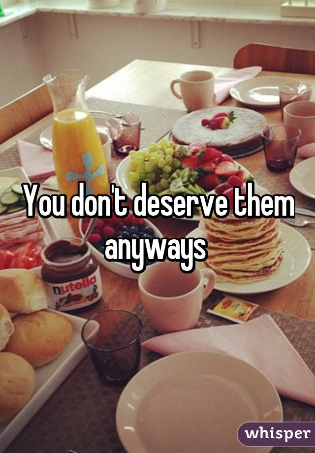 You don't deserve them anyways 