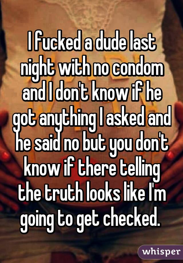 I fucked a dude last night with no condom and I don't know if he got anything I asked and he said no but you don't know if there telling the truth looks like I'm going to get checked. 