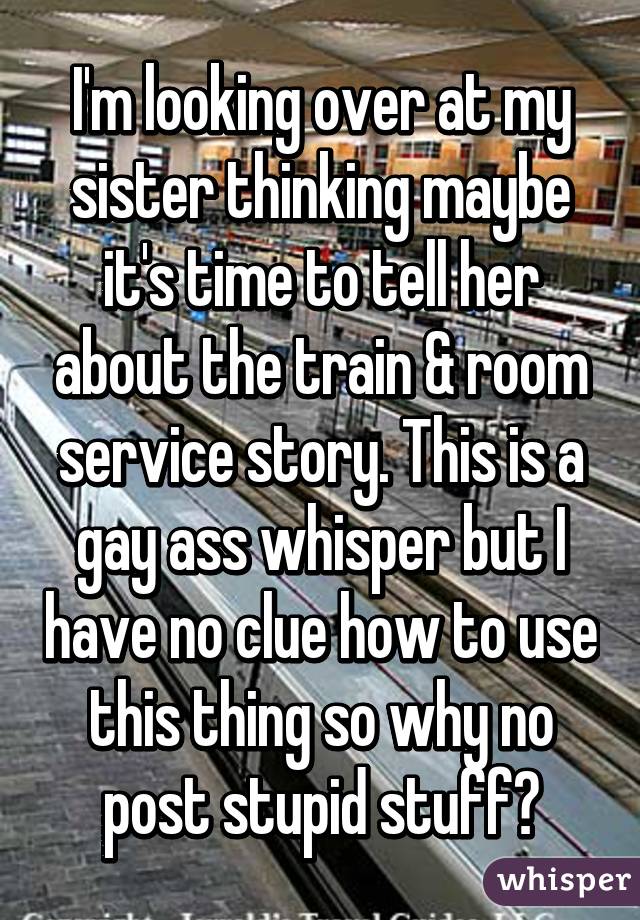 I'm looking over at my sister thinking maybe it's time to tell her about the train & room service story. This is a gay ass whisper but I have no clue how to use this thing so why no post stupid stuff😆