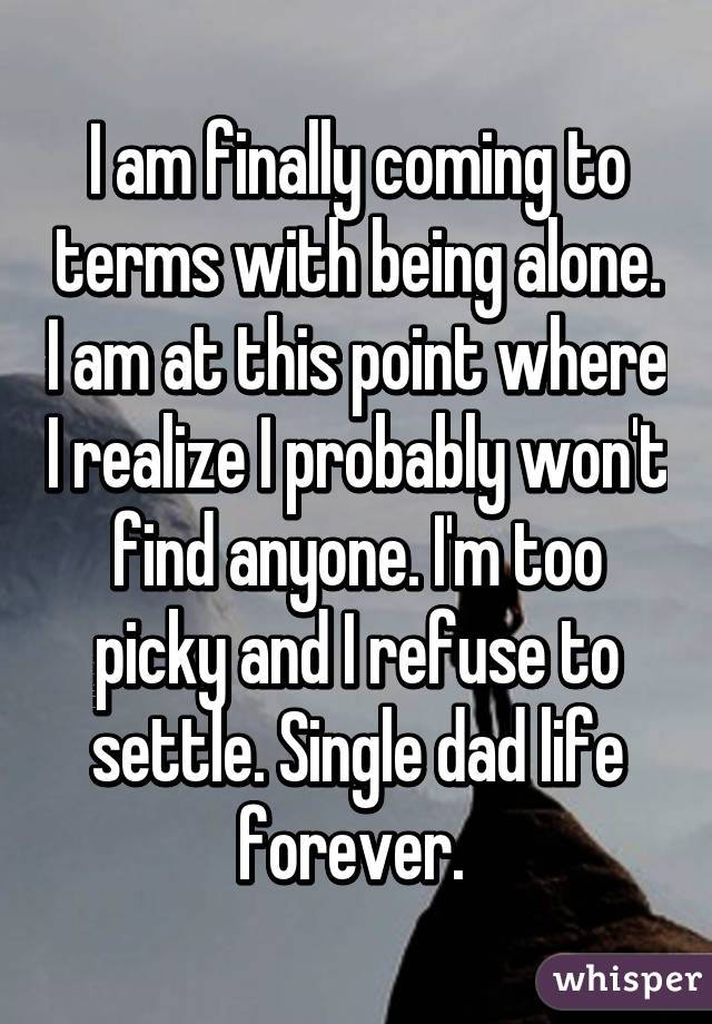 I am finally coming to terms with being alone. I am at this point where I realize I probably won't find anyone. I'm too picky and I refuse to settle. Single dad life forever. 