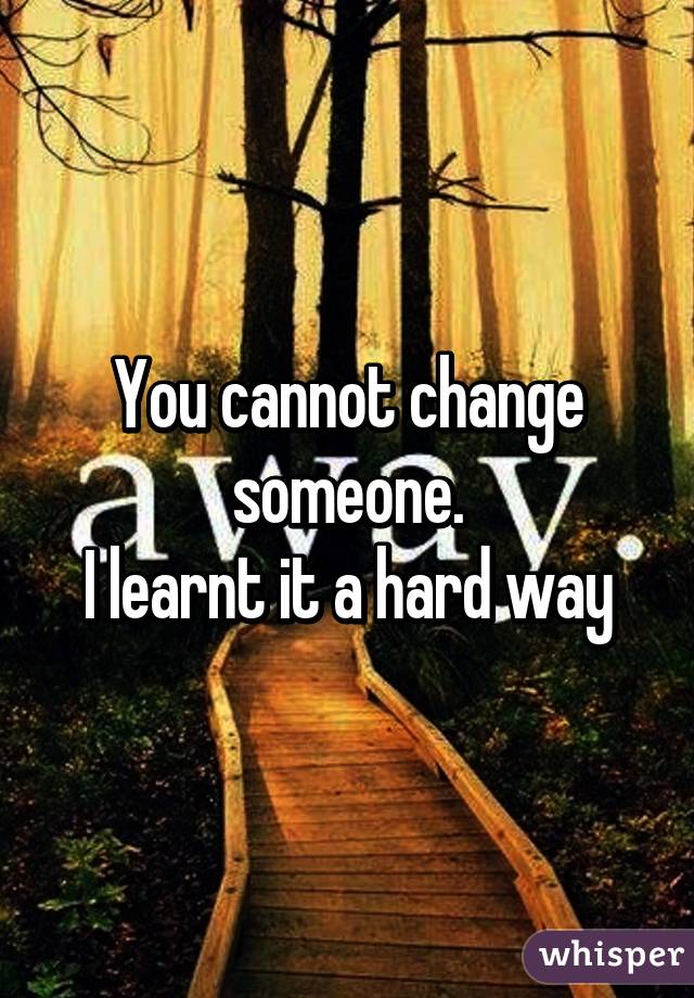 You cannot change someone.
I learnt it a hard way