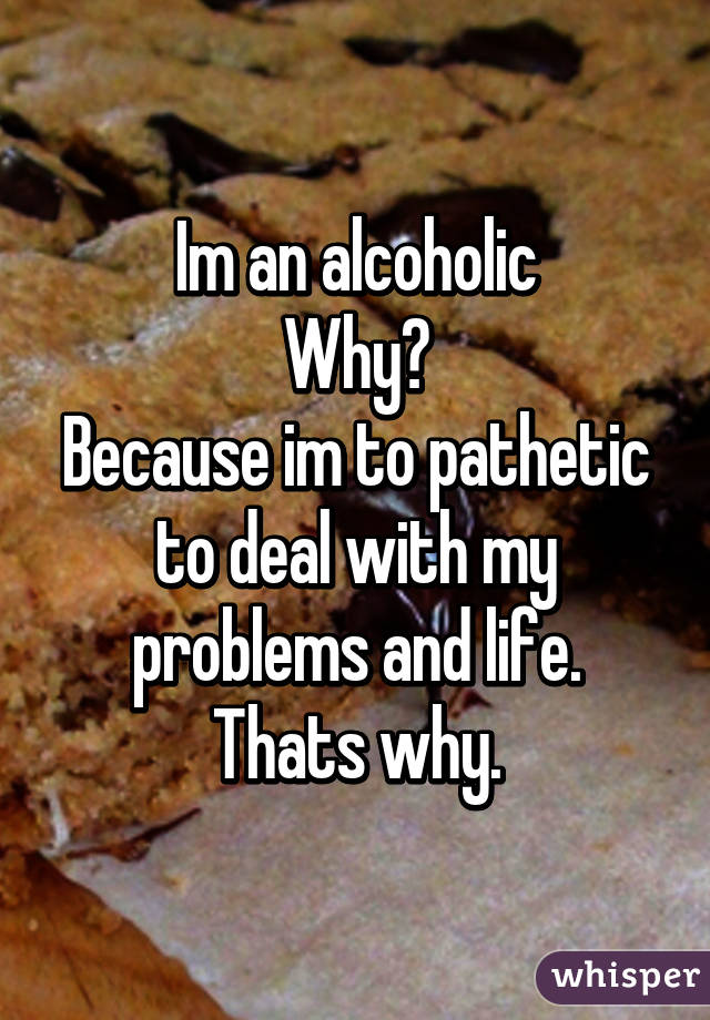 Im an alcoholic
Why?
Because im to pathetic to deal with my problems and life.
Thats why.