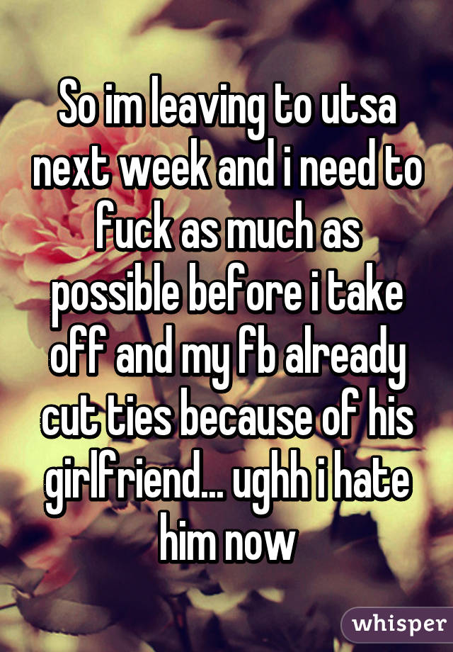 So im leaving to utsa next week and i need to fuck as much as possible before i take off and my fb already cut ties because of his girlfriend... ughh i hate him now