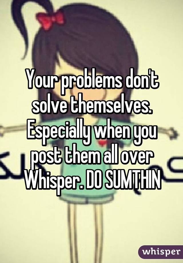 Your problems don't solve themselves. Especially when you post them all over Whisper. DO SUMTHIN