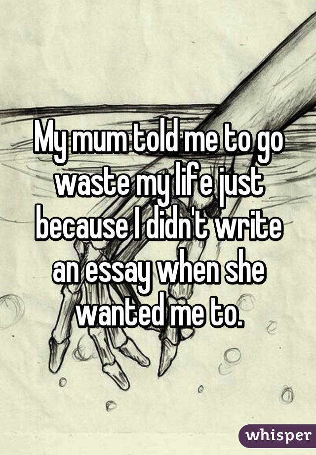 My mum told me to go waste my life just because I didn't write an essay when she wanted me to.