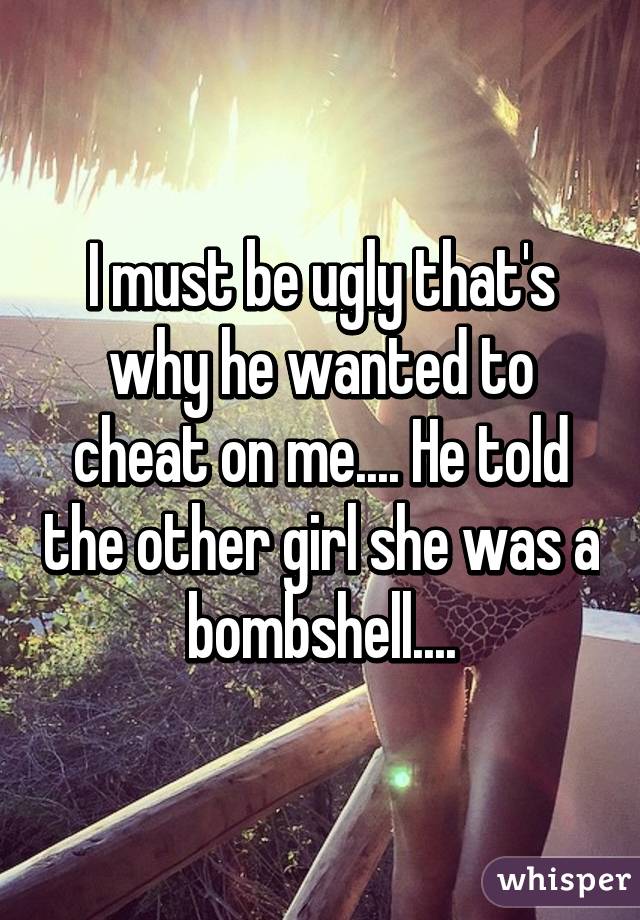 I must be ugly that's why he wanted to cheat on me.... He told the other girl she was a bombshell....