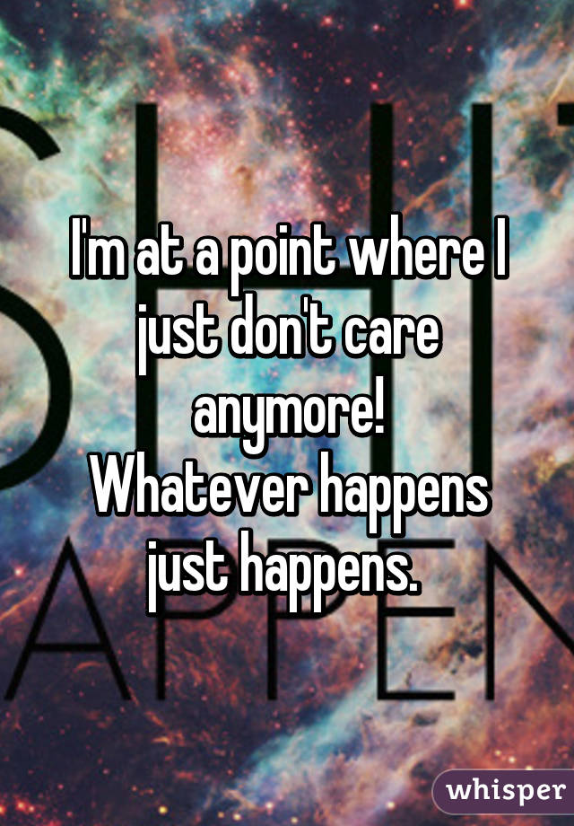 I'm at a point where I just don't care anymore!
Whatever happens just happens. 