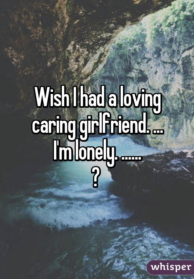 Wish I had a loving caring girlfriend. ...
I'm lonely. ......
😢 