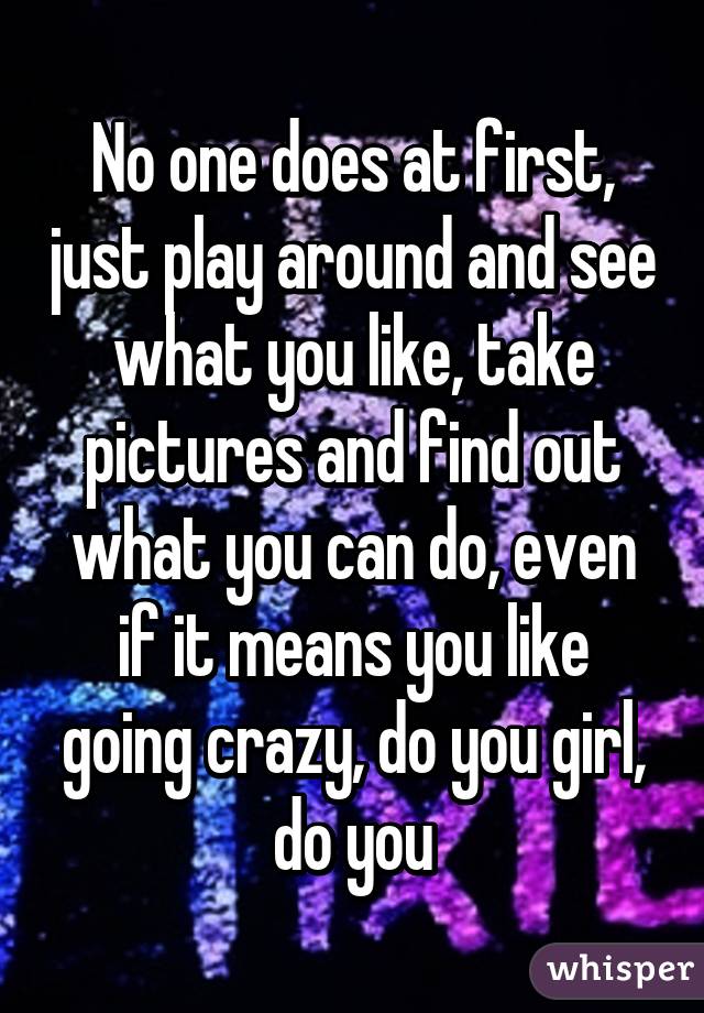 No one does at first, just play around and see what you like, take pictures and find out what you can do, even if it means you like going crazy, do you girl, do you