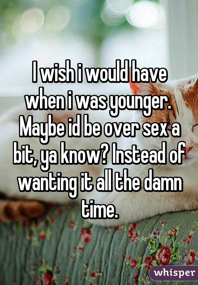 I wish i would have when i was younger. 
Maybe id be over sex a bit, ya know? Instead of wanting it all the damn time.