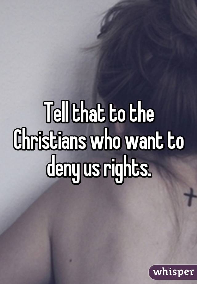 Tell that to the Christians who want to deny us rights.