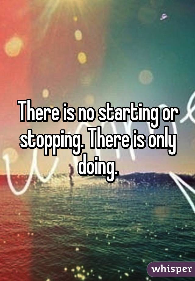 There is no starting or stopping. There is only doing.