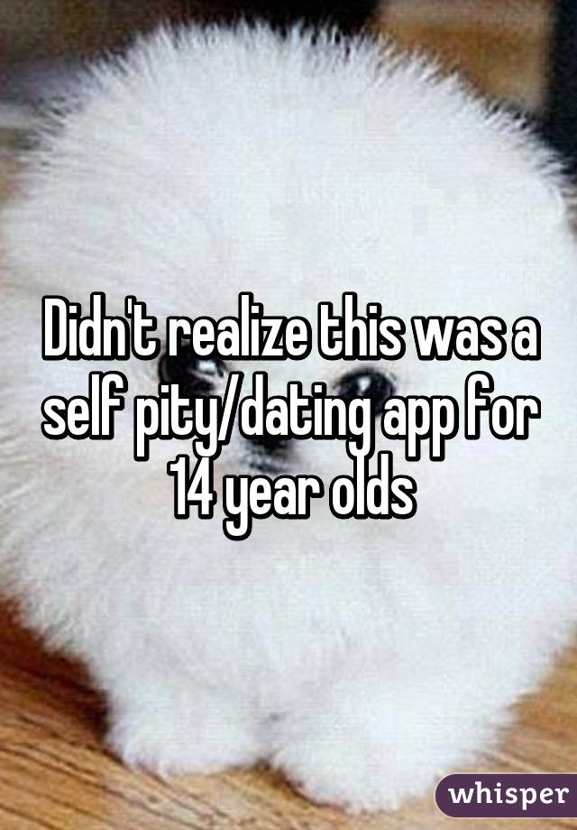 Didn't realize this was a self pity/dating app for 14 year olds