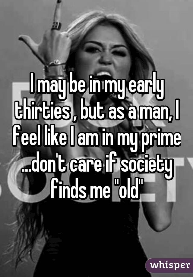 I may be in my early thirties , but as a man, I feel like I am in my prime ...don't care if society finds me "old"