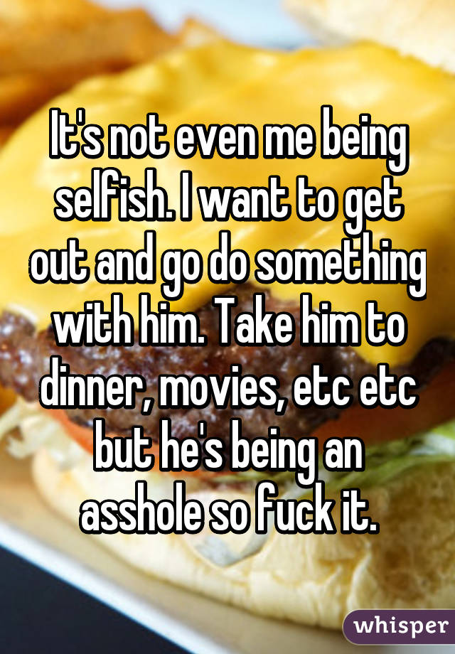 It's not even me being selfish. I want to get out and go do something with him. Take him to dinner, movies, etc etc but he's being an asshole so fuck it.