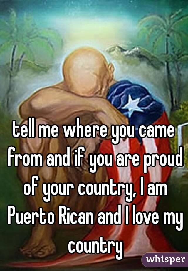 tell me where you came from and if you are proud of your country, I am Puerto Rican and I love my country