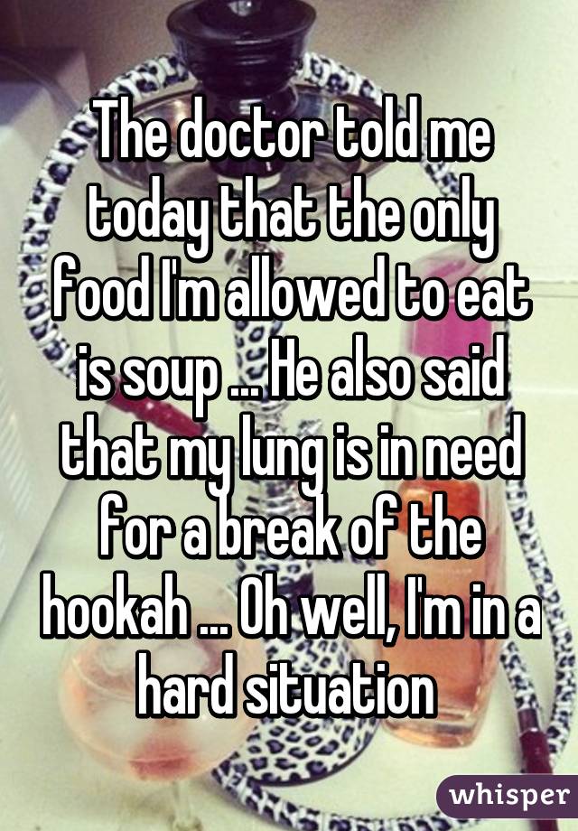 The doctor told me today that the only food I'm allowed to eat is soup ... He also said that my lung is in need for a break of the hookah ... Oh well, I'm in a hard situation 