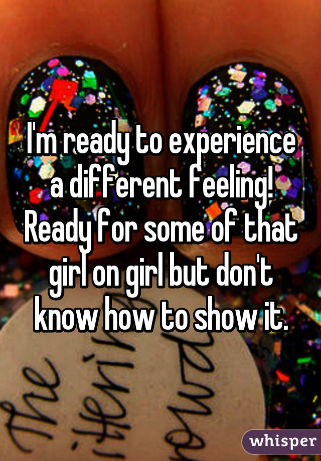 I'm ready to experience a different feeling! Ready for some of that girl on girl but don't know how to show it.