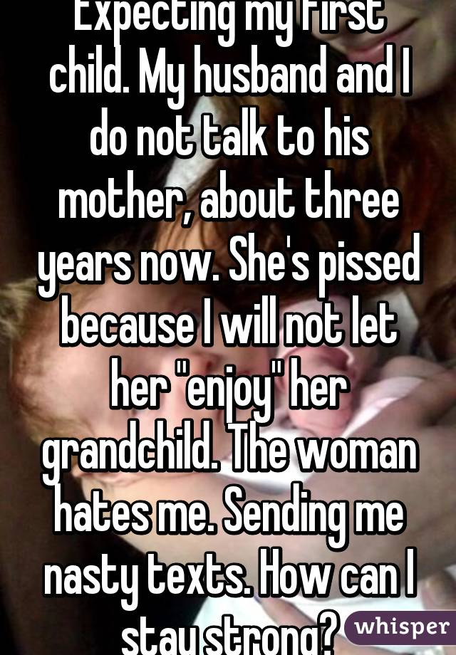 Expecting my first child. My husband and I do not talk to his mother, about three years now. She's pissed because I will not let her "enjoy" her grandchild. The woman hates me. Sending me nasty texts. How can I stay strong?