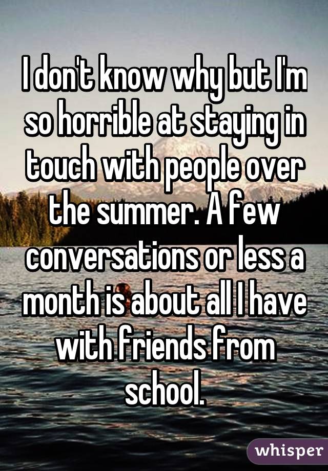 I don't know why but I'm so horrible at staying in touch with people over the summer. A few conversations or less a month is about all I have with friends from school.