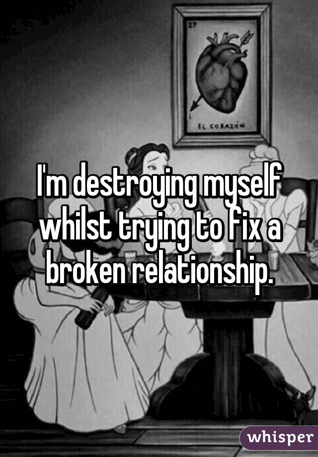 I'm destroying myself whilst trying to fix a broken relationship.