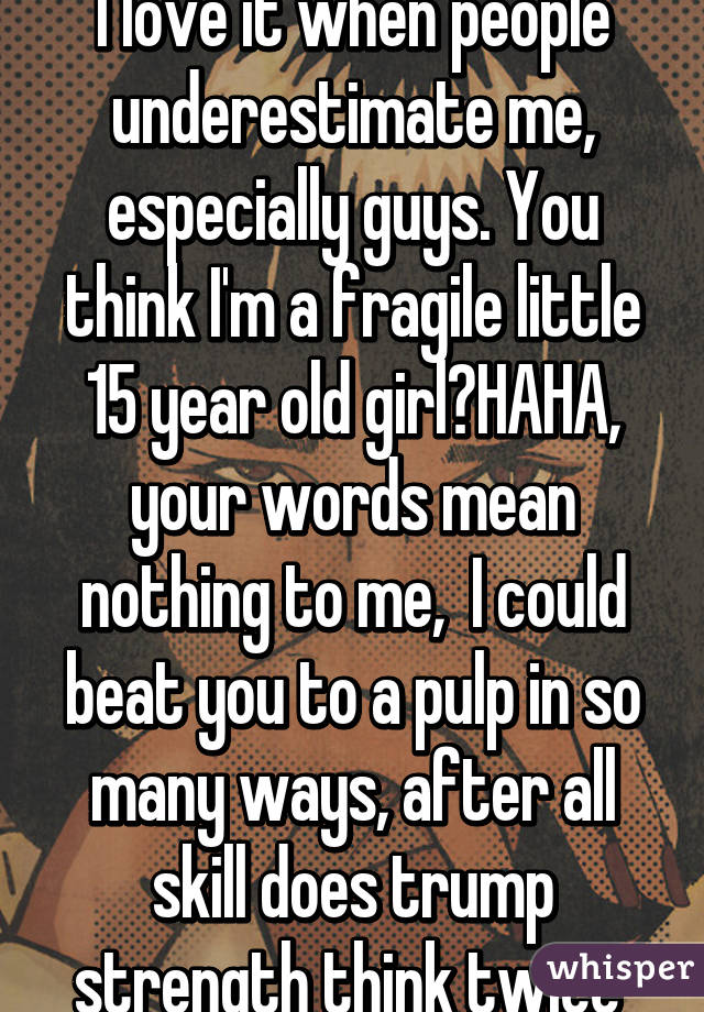 I love it when people underestimate me, especially guys. You think I'm a fragile little 15 year old girl?HAHA, your words mean nothing to me,  I could beat you to a pulp in so many ways, after all skill does trump strength think twice 