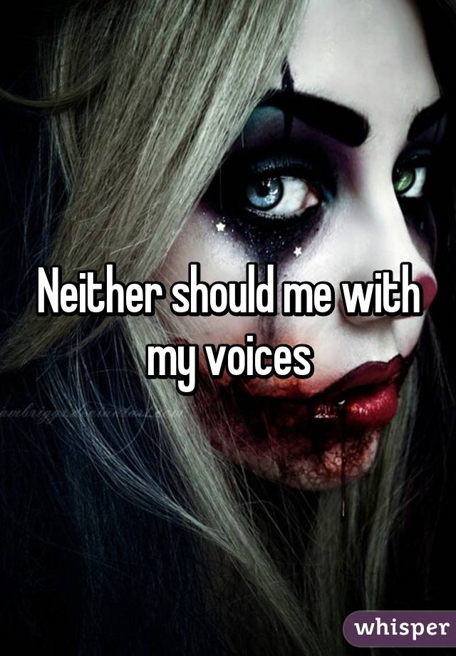 Neither should me with my voices