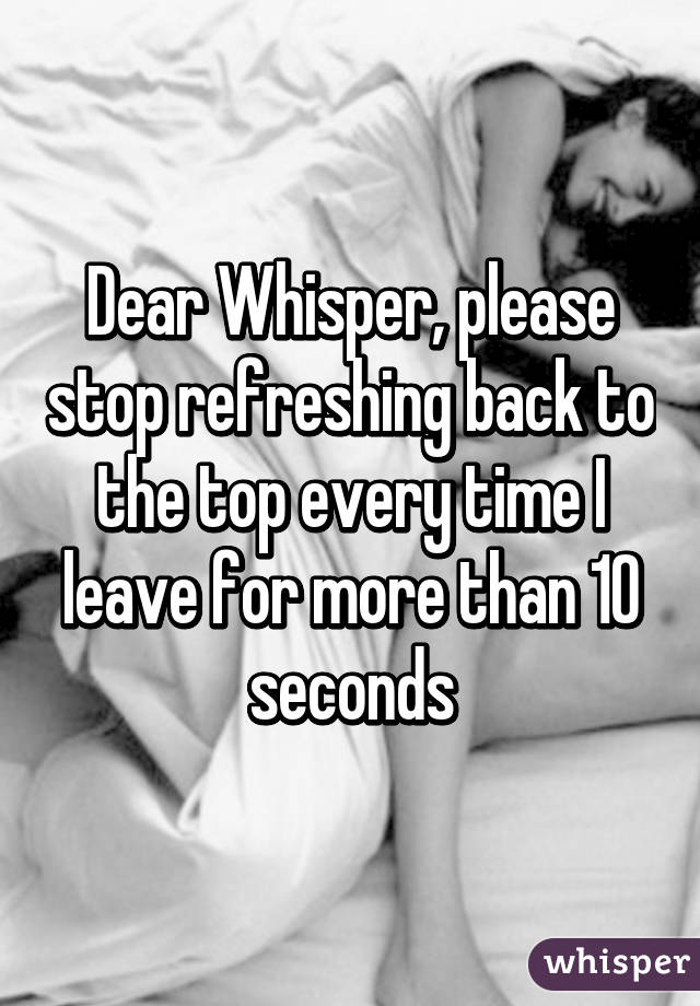 Dear Whisper, please stop refreshing back to the top every time I leave for more than 10 seconds