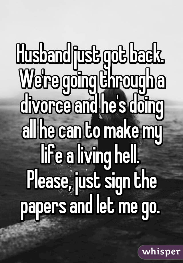 Husband just got back. 
We're going through a divorce and he's doing all he can to make my life a living hell. 
Please, just sign the papers and let me go. 